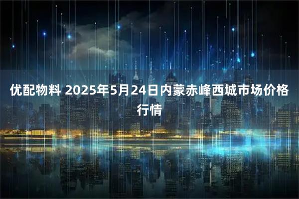 优配物料 2025年5月24日内蒙赤峰西城市场价格行情