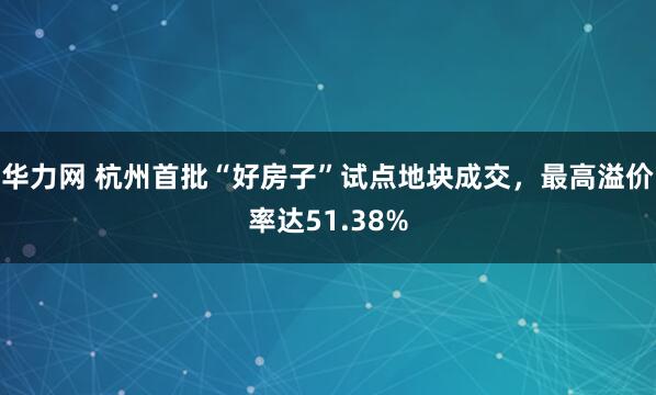 华力网 杭州首批“好房子”试点地块成交，最高溢价率达51.38%