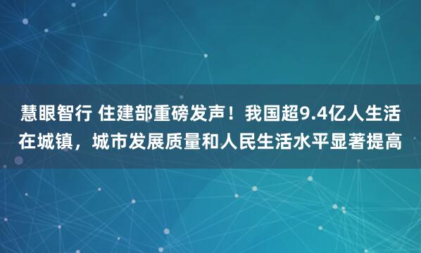 慧眼智行 住建部重磅发声！我国超9.4亿人生活在城镇，城市发展质量和人民生活水平显著提高