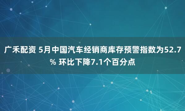 广禾配资 5月中国汽车经销商库存预警指数为52.7% 环比下降7.1个百分点