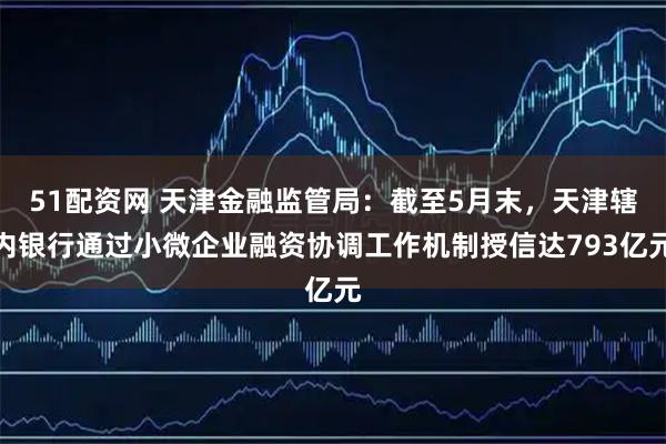 51配资网 天津金融监管局：截至5月末，天津辖内银行通过小微企业融资协调工作机制授信达793亿元