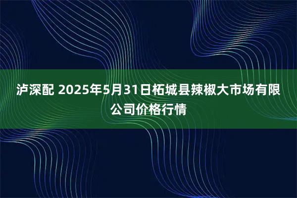 泸深配 2025年5月31日柘城县辣椒大市场有限公司价格行情