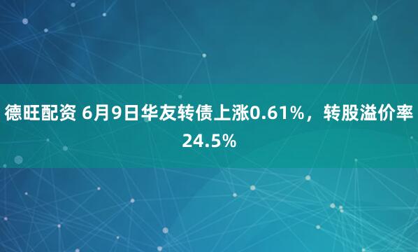德旺配资 6月9日华友转债上涨0.61%,转股溢价率24.5%