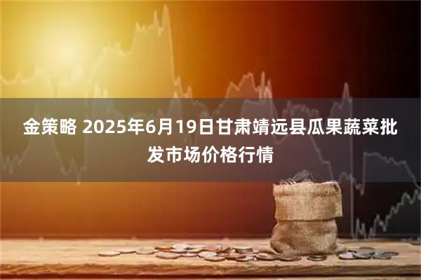 金策略 2025年6月19日甘肃靖远县瓜果蔬菜批发市场价格行情
