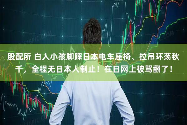 股配所 白人小孩脚踩日本电车座椅、拉吊环荡秋千,全程无日本人制止!在日网上被骂翻了!