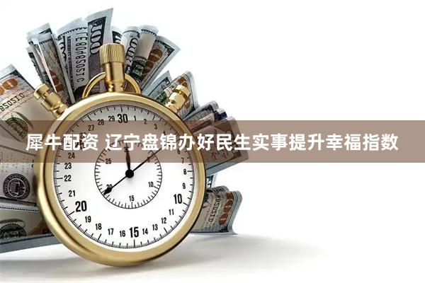 犀牛配资 辽宁盘锦办好民生实事提升幸福指数