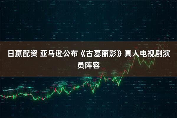 日赢配资 亚马逊公布《古墓丽影》真人电视剧演员阵容