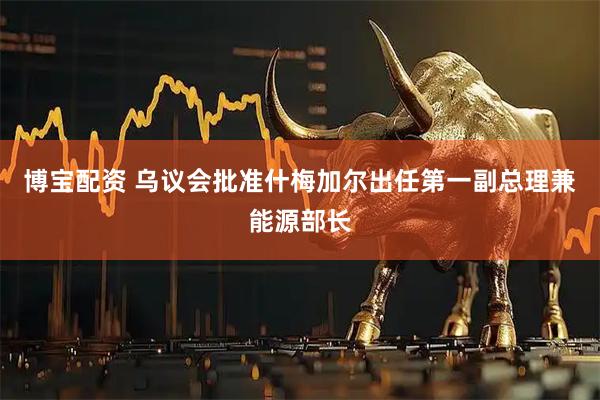 博宝配资 乌议会批准什梅加尔出任第一副总理兼能源部长