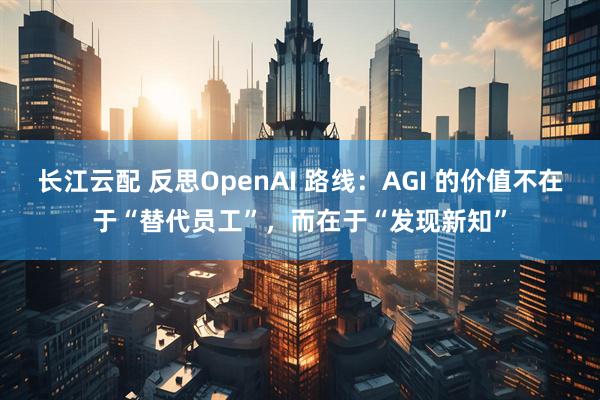 长江云配 反思OpenAI 路线：AGI 的价值不在于“替代员工”，而在于“发现新知”