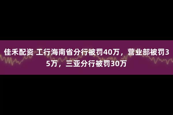 佳禾配资 工行海南省分行被罚40万，营业部被罚35万，三亚分行被罚30万