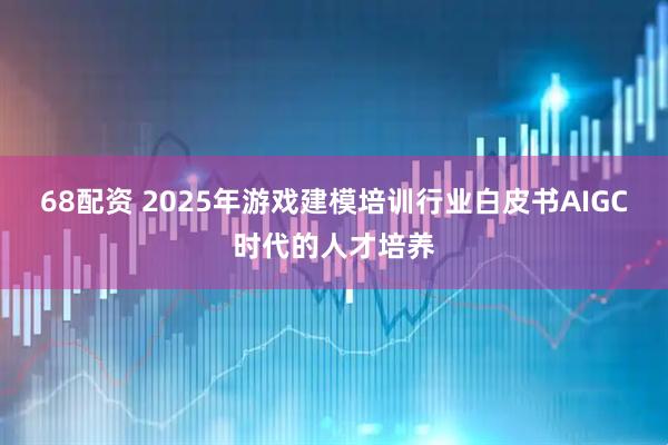 68配资 2025年游戏建模培训行业白皮书AIGC时代的人才培养