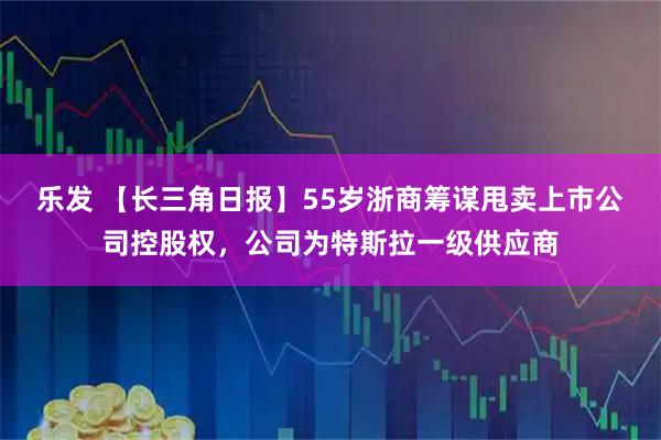 乐发 【长三角日报】55岁浙商筹谋甩卖上市公司控股权，公司为特斯拉一级供应商