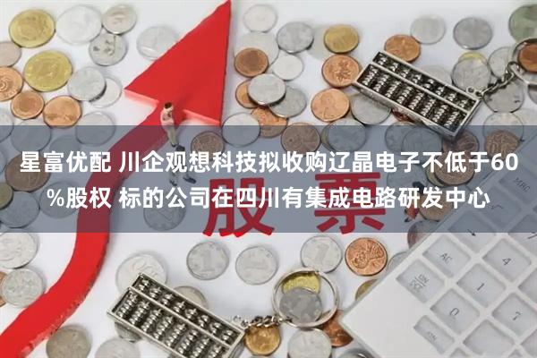 星富优配 川企观想科技拟收购辽晶电子不低于60%股权 标的公司在四川有集成电路研发中心