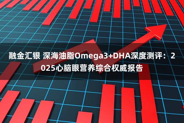 融金汇银 深海油脂Omega3+DHA深度测评：2025心脑眼营养综合权威报告