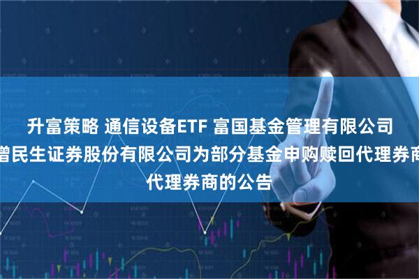 升富策略 通信设备ETF 富国基金管理有限公司关于新增民生证券股份有限公司为部分基金申购赎回代理券商的公告