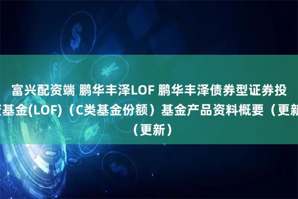 富兴配资端 鹏华丰泽LOF 鹏华丰泽债券型证券投资基金(LOF)（C类基金份额）基金产品资料概要（更新）