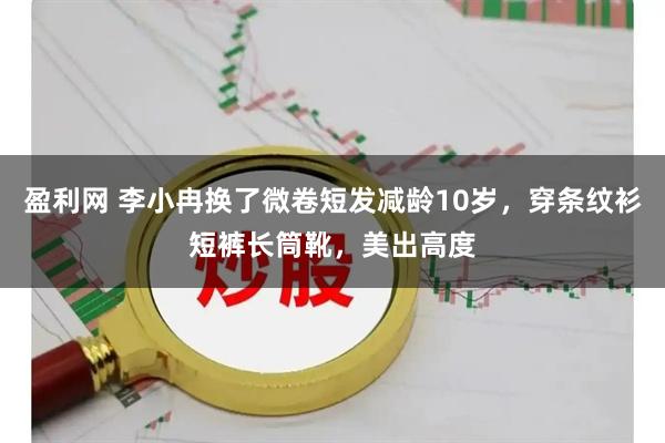盈利网 李小冉换了微卷短发减龄10岁，穿条纹衫短裤长筒靴，美出高度