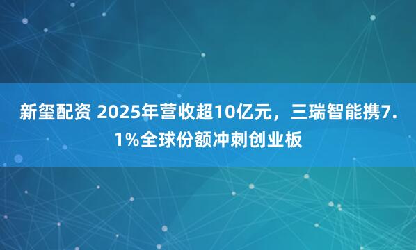 新玺配资 2025年营收超10亿元，三瑞智能携7.1%全球份额冲刺创业板
